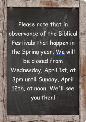 Please note that in observance of the Biblical Festivals that happen in the Spring each year, We will be closed from Wednesday, April 1st, at 3pm until Sunday, April 12th, at noon. We'll see you then! (3/15/26 9:09 pm)